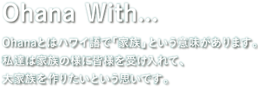 Ohanaとはハワイ語で「家族」という意味があります。私達は家族の様に皆様を受け入れて、大家族を作りたいという思いです。